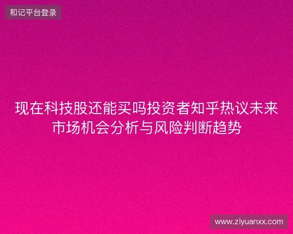 现在科技股还能买吗投资者知乎热议未来市场机会分析与风险判断趋势 现在科技股还能买吗投资者知乎热议未来市场机会分析与风险判断趋势