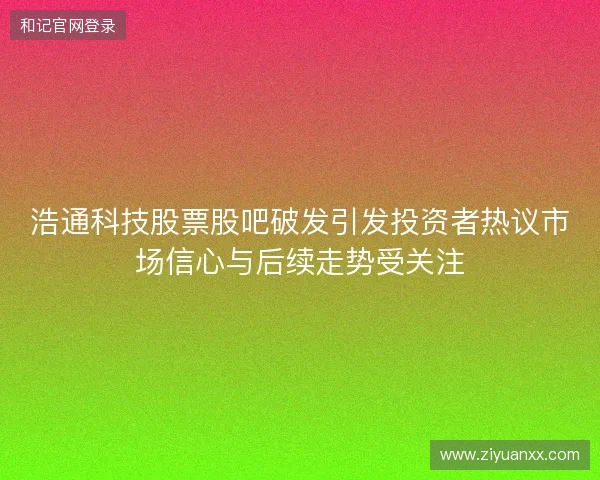 浩通科技股票股吧破发引发投资者热议市场信心与后续走势受关注 浩通科技股票股吧破发引发投资者热议市场信心与后续走势受关注