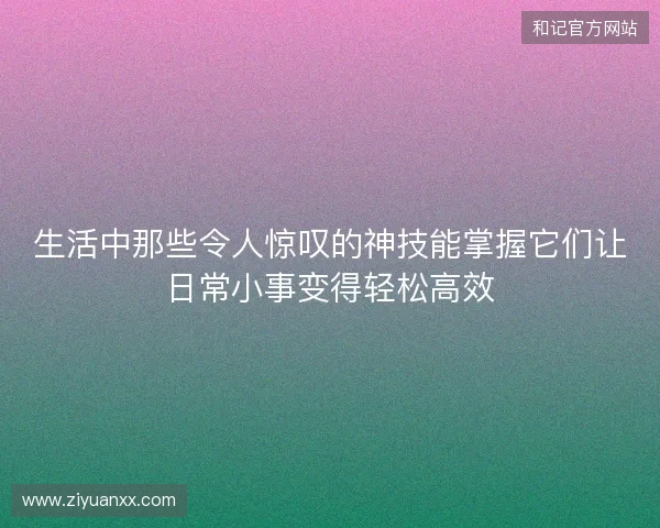 生活中那些令人惊叹的神技能掌握它们让日常小事变得轻松高效 生活中那些令人惊叹的神技能掌握它们让日常小事变得轻松高效