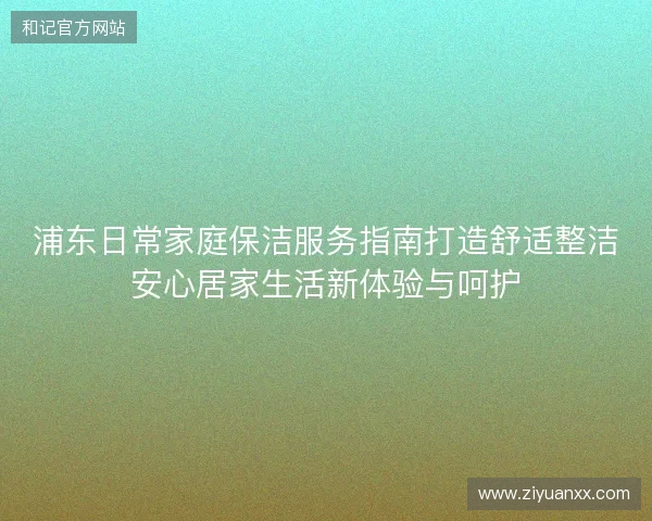 浦东日常家庭保洁服务指南打造舒适整洁安心居家生活新体验与呵护